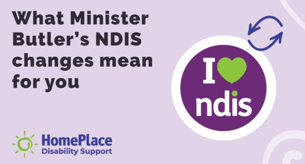 Purple graphic tile with bold text that reads, 'What Minister Butler's NDIS changes mean for you'. On the right is an 'I heart NDIS' logo with two arrows in different directions to show changes. On the bottom left-hand corner is the HomePlace logo.