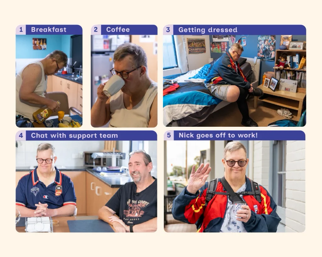 A pale yellow graphic tile with a series of 5 numbered photos showing Nick’s morning routine before work. In the first image, Nick is standing at the breakfast table pouring juice into a cup. In the second, he is sitting down and drinking coffee. In the third, he is getting dressed, sitting on his bed and putting on his work boots. In the fourth, Nick is sitting at a table, smiling and chatting with a member of his support team. In the final image, Nick is outside, smiling and waving while holding a takeaway coffee, ready to go to work. The light purple text in dark purple block headings above each photo reads ‘1. Breakfast. 2. Coffee. 3. Getting dressed. 4. Chat with support team. 5. Nick goes to work!’